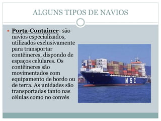 ALGUNS TIPOS DE NAVIOS
 Porta-Container- são
navios especializados,
utilizados exclusivamente
para transportar
contêineres, dispondo de
espaços celulares. Os
contêineres são
movimentados com
equipamento de bordo ou
de terra. As unidades são
transportadas tanto nas
células como no convés
 