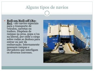 Alguns tipos de navios
 Roll-on/Roll-off (Ro-
Ro) - são navios especiais
para o transporte de
veículos, carretas ou
trailers. Dispõem de
rampas na proa, popa e/ou
na lateral, por onde a carga
sobre rodas se desloca para
entrar ou sair da
embarcação. Internamente
possuem rampas e
elevadores que interligam
os diversos conveses.
 