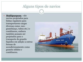 Alguns tipos de navios
 Multipurpose - são
navios projetados para
linhas regulares para
transportarem cargas
diversas como: neo-
granéis(aço, tubos etc.) e
contêineres, embora
também possam ser
projetados para o
transporte de granéis
líquidos em adição a outras
formas de
acondicionamento como
granéis sólidos e
contêineres.
 