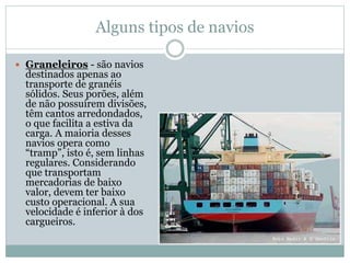 Alguns tipos de navios
 Graneleiros - são navios
destinados apenas ao
transporte de granéis
sólidos. Seus porões, além
de não possuírem divisões,
têm cantos arredondados,
o que facilita a estiva da
carga. A maioria desses
navios opera como
“tramp”, isto é, sem linhas
regulares. Considerando
que transportam
mercadorias de baixo
valor, devem ter baixo
custo operacional. A sua
velocidade é inferior à dos
cargueiros.
 