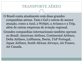 TRANSPORTE AÉREO
O Brasil conta atualmente com duas grandes
companhias aéreas. Tam e Gol e outras de menor
atuação, como a Azul, a Webjet, a Avianca e a Trip,
além de outras empresas de aviação regional.
Grandes companhias internacionais também operam
no Brasil: American Airlines, Continental Airlines,
Delta Airlines, Lufthansa, Iberia, TAP Portugal,
Japan Airlines, South African Airways, Air France,
Air Canada.
 