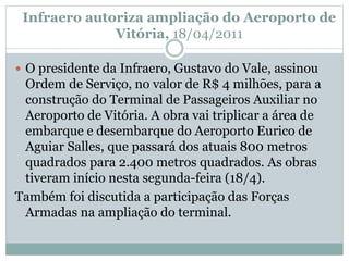 Infraero autoriza ampliação do Aeroporto de
Vitória, 18/04/2011
 O presidente da Infraero, Gustavo do Vale, assinou
Ordem de Serviço, no valor de R$ 4 milhões, para a
construção do Terminal de Passageiros Auxiliar no
Aeroporto de Vitória. A obra vai triplicar a área de
embarque e desembarque do Aeroporto Eurico de
Aguiar Salles, que passará dos atuais 800 metros
quadrados para 2.400 metros quadrados. As obras
tiveram início nesta segunda-feira (18/4).
Também foi discutida a participação das Forças
Armadas na ampliação do terminal.
 