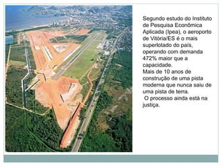 Segundo estudo do Instituto
de Pesquisa Econômica
Aplicada (Ipea), o aeroporto
de Vitória/ES é o mais
superlotado do país,
operando com demanda
472% maior que a
capacidade.
Mais de 10 anos de
construção de uma pista
moderna que nunca saiu de
uma pista de terra.
O processo ainda está na
justiça.
 