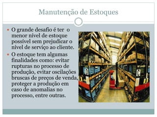 Manutenção de Estoques
 O grande desafio é ter o
menor nível de estoque
possível sem prejudicar o
nível de serviço ao cliente.
 O estoque tem algumas
finalidades como: evitar
rupturas no processo de
produção, evitar oscilações
bruscas de preços de venda,
proteger a produção em
caso de anomalias no
processo, entre outras.
 
