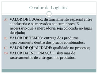 O valor da Logística
A) VALOR DE LUGAR: distanciamento espacial entre
a indústria e os mercados consumidores. É
necessário que a mercadoria seja colocada no lugar
desejado;
B) VALOR DE TEMPO: entrega dos produtos
rigorosamente dentro dos prazos combinados;
C) VALOR DE QUALIDADE: qualidade no processo;
D) VALOR DA INFORMAÇÃO: sistemas de
rastreamentos de entregas nos produtos.
 