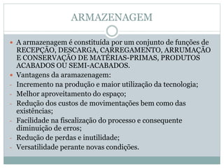 ARMAZENAGEM
 A armazenagem é constituída por um conjunto de funções de
RECEPÇÃO, DESCARGA, CARREGAMENTO, ARRUMAÇÃO
E CONSERVAÇÃO DE MATÉRIAS-PRIMAS, PRODUTOS
ACABADOS OU SEMI-ACABADOS.
 Vantagens da aramazenagem:
- Incremento na produção e maior utilização da tecnologia;
- Melhor aproveitamento do espaço;
- Redução dos custos de movimentações bem como das
existências;
- Facilidade na fiscalização do processo e consequente
diminuição de erros;
- Redução de perdas e inutilidade;
- Versatilidade perante novas condições.
 