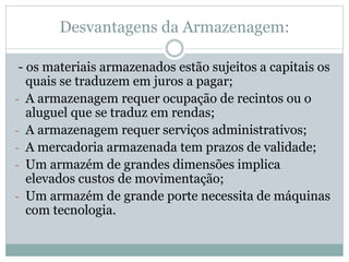 Desvantagens da Armazenagem:
- os materiais armazenados estão sujeitos a capitais os
quais se traduzem em juros a pagar;
- A armazenagem requer ocupação de recintos ou o
aluguel que se traduz em rendas;
- A armazenagem requer serviços administrativos;
- A mercadoria armazenada tem prazos de validade;
- Um armazém de grandes dimensões implica
elevados custos de movimentação;
- Um armazém de grande porte necessita de máquinas
com tecnologia.
 