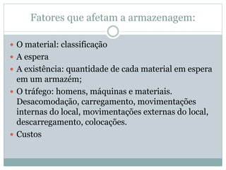 Fatores que afetam a armazenagem:
 O material: classificação
 A espera
 A existência: quantidade de cada material em espera
em um armazém;
 O tráfego: homens, máquinas e materiais.
Desacomodação, carregamento, movimentações
internas do local, movimentações externas do local,
descarregamento, colocações.
 Custos
 