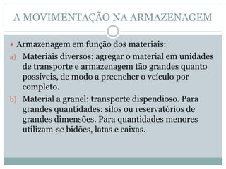 A MOVIMENTAÇÃO NA ARMAZENAGEM
 Armazenagem em função dos materiais:
a) Materiais diversos: agregar o material em unidades
de transporte e armazenagem tão grandes quanto
possíveis, de modo a preencher o veículo por
completo.
b) Material a granel: transporte dispendioso. Para
grandes quantidades: silos ou reservatórios de
grandes dimensões. Para quantidades menores
utilizam-se bidões, latas e caixas.
 
