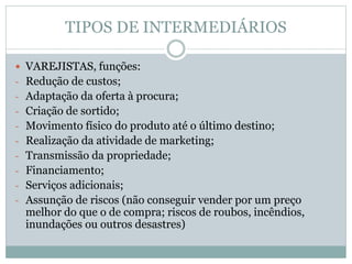 TIPOS DE INTERMEDIÁRIOS
 VAREJISTAS, funções:
- Redução de custos;
- Adaptação da oferta à procura;
- Criação de sortido;
- Movimento físico do produto até o último destino;
- Realização da atividade de marketing;
- Transmissão da propriedade;
- Financiamento;
- Serviços adicionais;
- Assunção de riscos (não conseguir vender por um preço
melhor do que o de compra; riscos de roubos, incêndios,
inundações ou outros desastres)
 