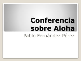 Conferencia
sobre Aloha
Pablo Fernández Pérez
 