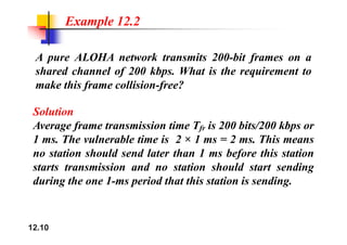 Example 12.2
A pure ALOHA network transmits 200-bit frames on a
shared channel of 200 kbps. What is the requirement to
make this frame collision-free?
Solution
A f i i i T i 200 bi /200 kb
Average frame transmission time Tfr is 200 bits/200 kbps or
1 ms. The vulnerable time is 2 × 1 ms = 2 ms. This means
t ti h ld d l t th 1 b f thi t ti
no station should send later than 1 ms before this station
starts transmission and no station should start sending
d i th 1 i d th t thi t ti i di
during the one 1-ms period that this station is sending.
12.10
 