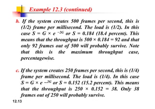 Example 12.3 (continued)
b. If the system creates 500 frames per second, this is
(1/2) frame per millisecond. The load is (1/2). In this
( ) f p ( )
case S = G × e −2G or S = 0.184 (18.4 percent). This
means that the throughput is 500 × 0.184 = 92 and that
g p
only 92 frames out of 500 will probably survive. Note
that this is the maximum throughput case,
g p
percentagewise.
c. If the system creates 250 frames per second, this is (1/4)
frame per millisecond. The load is (1/4). In this case
f p
S = G × e −2G or S = 0.152 (15.2 percent). This means
that the throughput is 250 × 0.152 = 38. Only 38
12.13
frames out of 250 will probably survive.
 