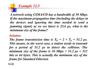 Example 12.5
A network using CSMA/CD has a bandwidth of 10 Mbps.
If the maximum propagation time (including the delays in
If the maximum propagation time (including the delays in
the devices and ignoring the time needed to send a
jamming signal as we see later) is 25 6 μs what is the
jamming signal, as we see later) is 25.6 μs, what is the
minimum size of the frame?
S l i
Solution
The frame transmission time is Tfr = 2 × Tp = 51.2 μs.
Thi i h i d i
This means, in the worst case, a station needs to transmit
for a period of 51.2 μs to detect the collision. The
i i i f h f i 10 Mb 51 2 512
minimum size of the frame is 10 Mbps × 51.2 μs = 512
bits or 64 bytes. This is actually the minimum size of the
f f S d d E h
12.25
frame for Standard Ethernet.
 