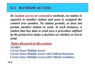 12
12-
-1
1 RANDOM ACCESS
RANDOM ACCESS
In
In random
random access
access or
or contention
contention methods,
methods, no
no station
station is
is
superior
superior to
to another
another station
station and
and none
none is
is assigned
assigned the
the
control
control over
over another
another.
. No
No station
station permits,
permits, or
or does
does not
not
permit,
permit, another
another station
station to
to send
send.
. At
At each
each instance,
instance, a
a
station
station that
that has
has data
data to
to send
send uses
uses a
a procedure
procedure defined
defined
b
b h
h l
l k
k d i i
d i i h h
h h
by
by the
the protocol
protocol to
to make
make a
a decision
decision on
on whether
whether or
or not
not to
to
send
send.
.
ALOHA
Topics discussed in this section:
Topics discussed in this section:
Carrier Sense Multiple Access
Carrier Sense Multiple Access with Collision Detection
C i S M lti l A ith C lli i A id
12.4
Carrier Sense Multiple Access with Collision Avoidance
 