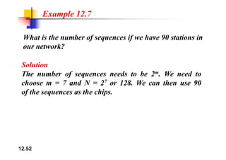 Example 12.7
What is the number of sequences if we have 90 stations in
our network?
Solution
The number of sequences needs to be 2m. We need to
7
choose m = 7 and N = 27 or 128. We can then use 90
of the sequences as the chips.
12.52
 