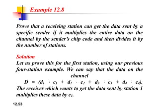 Example 12.8
Prove that a receiving station can get the data sent by a
specific sender if it multiplies the entire data on the
channel by the sender’s chip code and then divides it by
h b f i
the number of stations.
Solution
Solution
Let us prove this for the first station, using our previous
four station example We can say that the data on the
four-station example. We can say that the data on the
channel
D = (d c + d c + d c + d c )
D = (d1 c1 + d2 c2 + d3 c3 + d4 c4).
The receiver which wants to get the data sent by station 1
multiplies these data by c
12.53
multiplies these data by c1.
 