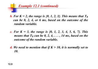 Example 12.1 (continued)
b. For K = 2, the range is {0, 1, 2, 3}. This means that TB
can be 0, 2, 4, or 6 ms, based on the outcome of the
random variable.
c. For K = 3, the range is {0, 1, 2, 3, 4, 5, 6, 7}. This
h b 0 2 4 14 b d h
means that TB can be 0, 2, 4, . . . , 14 ms, based on the
outcome of the random variable.
d. We need to mention that if K > 10, it is normally set to
10
10.
12.8
 