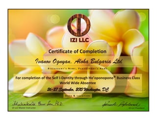 IZI LLC Master Instructor
Ivanov Ognyan, Aloha Bulgaria Ltd
IZI LLC President
D A T E & L O C A T I O N
Certificate of Completion
26-27 September, 2015 Washington, DC
For completion of the Self I-Dentity through Ho’oponopono® Business Class
World Wide Absentee
R E G I S T R A N T ’ S N A M E , P A R T I C I P A N T ’ S N A M E
 