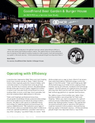 Goodfriend Beer Garden & Burger House
An NCR POS as a Service Case Study

“When you start a restaurant, the upfront costs are unreal. Subscribing to POS as a
service was almost like finding another investor. The capital that we would ordinarily
have to spend on POS systems could be invested in other projects. And just having backup capital in the bank was key – I think sometimes people forget how important that is.”

Matt Tobin
Co-owner, Goodfriend Beer Garden & Burger House

Operating with Efficiency
Long-time bar impresarios Matt Tobin and Josh Yingling
know how to brew success in Texas. Tobin’s first bar,
Vickery Park, regularly packs the house in Dallas, with
customers drawn to its global beer and casual food
menu. And the duo’s newest venture, Goodfriend Beer
Garden & Burger House in Dallas, logged $3.5 million
in sales in just one year. Both venues boast live music,
making them not just a craft beer lover’s paradise, but
also top entertainment destinations in the area.
Tobin and Yingling’s professional know-how,
encyclopedic knowledge of beer, personal relationships
and social media savvy are obviously critical to their
success. Yet Tobin is also quick to credit NCR Aloha
technology for keeping operations humming at his
various establishments. “We looked at every type of
POS solution when we started Vickery Park in 2005, but
when we opened Goodfriend, I wouldn’t even talk to
any other company,” says Matt Tobin, Co-owner. “NCR
For the Restaurant Industry – Table Service

Aloha systems are so easy to learn. Most of my servers
have used them before. NCR technology is truly the
Apple of the POS world.” Tobin and Yingling use NCR
Aloha technology as a hosted service, paying a fixed
monthly fee for all software, hardware and technology
support. The POS systems are replaced every five years,
ensuring that Tobin and his staff will always have the
best technology platform to operate their business.
The ability to pay a flat monthly rate, rather than
purchase systems, was a big draw for Tobin and
Yingling. “When you start a restaurant, the upfront
costs are unreal. Subscribing to POS as a service was
almost like finding another investor. The capital that
we would ordinarily have to spend on POS systems
could be invested in other projects. And just having
back-up capital in the bank was key – I think sometimes
people forget how important that is,” says Tobin.

 