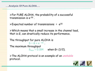 For PURE ALOHA, the probability of a successful
transmission is e-2G .
Expected number of transmissions = e2G
Which means that a small increase in the channel load,
that is G, can drastically reduce its performance.
The throughput for pure ALOHA is
S = G × e −2G .
The maximum throughput
Smax = 0.184 when G= (1/2).
The ALOHA protocol is an example of an unstable
protocol.
….Analysis Of Pure ALOHA….
 