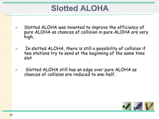 24
Slotted ALOHA
 Slotted ALOHA was invented to improve the efficiency of
pure ALOHA as chances of collision in pure ALOHA are very
high.
 In slotted ALOHA, there is still a possibility of collision if
two stations try to send at the beginning of the same time
slot
 Slotted ALOHA still has an edge over pure ALOHA as
chances of collision are reduced to one-half.
 