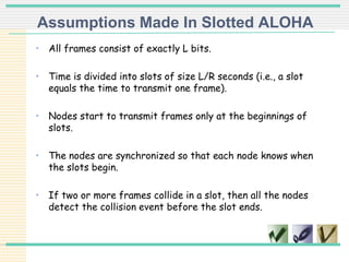 Assumptions Made In Slotted ALOHA
• All frames consist of exactly L bits.
• Time is divided into slots of size L/R seconds (i.e., a slot
equals the time to transmit one frame).
• Nodes start to transmit frames only at the beginnings of
slots.
• The nodes are synchronized so that each node knows when
the slots begin.
• If two or more frames collide in a slot, then all the nodes
detect the collision event before the slot ends.
 
