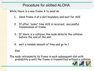 .
While there is a new frame A to send do
1. Send frame A at a slot boundary and wait for ACK
2. If after “some” time ACK is received, successful
transmission of frame.
3. If there is a collision, the node detects the collision
before the end of the slot.
4. wait a random amount of time and go to 1
End
The node retransmits its frame in each subsequent slot with
probability p until the frame is transmitted without a collision
Procedure for slotted ALOHA
 