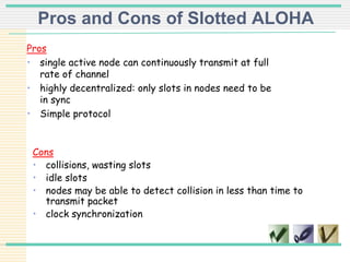 Pros and Cons of Slotted ALOHA
Pros
• single active node can continuously transmit at full
rate of channel
• highly decentralized: only slots in nodes need to be
in sync
• Simple protocol
Cons
• collisions, wasting slots
• idle slots
• nodes may be able to detect collision in less than time to
transmit packet
• clock synchronization
 