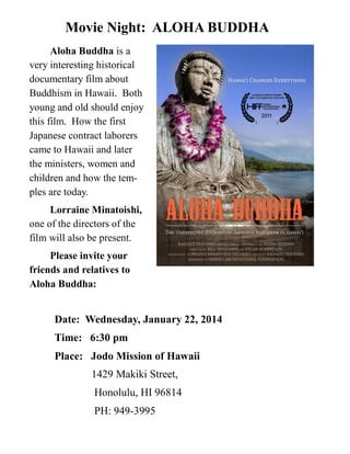 Movie Night: ALOHA BUDDHA
Aloha Buddha is a
very interesting historical
documentary film about
Buddhism in Hawaii. Both
young and old should enjoy
this film. How the first
Japanese contract laborers
came to Hawaii and later
the ministers, women and
children and how the temples are today.
Lorraine Minatoishi,
one of the directors of the
film will also be present.
Please invite your
friends and relatives to
Aloha Buddha:

Date: Wednesday, January 22, 2014
Time: 6:30 pm
Place: Jodo Mission of Hawaii
1429 Makiki Street,
Honolulu, HI 96814
PH: 949-3995

 