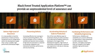 Black Forest Trusted Application Platform™ can
provide an unprecedented level of assurance and
automation
Accelerating Velocity of
Code to Production
One of the most effective ways to
accelerate velocity of code to product
is by reducing the feedback latency to
developers at all stages of the
development pipeline. High levels of
automation combined with a seamless
user experience is the key to reducing
feedback latency.
Preventing Defects
Increasing effective test coverage is
critical to preventing defects. Unit
testing only goes so far as software
architectures become more complex.
A high level of automation is required
to accelerate integration and
interactive functional, performance,
and security testing.
Facilitating Performance and
Reliability Engineering
Performance, reliability and
availability are crucial to delivering
an organization’s value proposition
to their customers. Elastic,
dynamic, and highly automated
tools are needed to test highly
available, high performance
systems.
Deliver High Level of
Assurance
It is now possible to track the
provenance or history of every
component and its configuration
within the development supply
chain using a scalable, high
performance distributed ledger.
Confidential
 