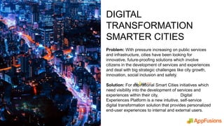 DIGITAL
TRANSFORMATION
SMARTER CITIES
Problem: With pressure increasing on public services
and infrastructure, cities have been looking for
innovative, future-proofing solutions which involve
citizens in the development of services and experiences
and deal with big strategic challenges like city growth,
innovation, social inclusion and safety.
Solution: For aspirational Smart Cities initiatives which
need visibility into the development of services and
experiences within their city, Digital
Experiences Platform is a new intuitive, self-service
digital transformation solution that provides personalized
end-user experiences to internal and external users.
 