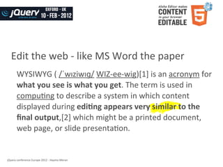 Edit	
  the	
  web	
  -­‐	
  like	
  MS	
  Word	
  the	
  paper
         WYSIWYG	
  (	
  /ˈwɪziwɪɡ/	
  WIZ-­‐ee-­‐wig)[1]	
  is	
  an	
  acronym	
  for	
  
         what	
  you	
  see	
  is	
  what	
  you	
  get.	
  The	
  term	
  is	
  used	
  in	
  
         compuWng	
  to	
  describe	
  a	
  system	
  in	
  which	
  content	
  
         displayed	
  during	
  edi8ng	
  appears	
  very	
  similar	
  to	
  the	
  
         ﬁnal	
  output,[2]	
  which	
  might	
  be	
  a	
  printed	
  document,	
  
         web	
  page,	
  or	
  slide	
  presentaWon.


jQuery	
  conference	
  Europe	
  2012	
  -­‐	
  Haymo	
  Meran
 