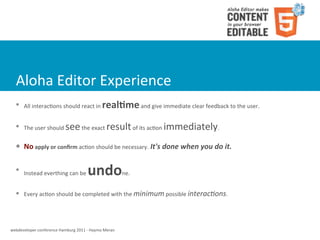 Aloha	
  Editor	
  Experience
   l    All	
  interacWons	
  should	
  react	
  in	
       real8me	
  and	
  give	
  immediate	
  clear	
  feedback	
  to	
  the	
  user.	
  
   l    The	
  user	
  should	
     see	
  the	
  exact	
  result	
  of	
  its	
  acWon	
  immediately.
   l    No	
  apply	
  or	
  conﬁrm	
  acWon	
  should	
  be	
  necessary.	
  It's	
  done	
  when	
  you	
  do	
  it.

   l
         Instead	
  everthing	
  can	
  be	
       undo                  ne.


   l    Every	
  acWon	
  should	
  be	
  completed	
  with	
  the	
  minimum	
  possible	
  interac*ons.




webdeveloper	
  conference	
  Hamburg	
  2011	
  -­‐	
  Haymo	
  Meran
 