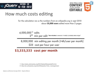 How	
  much	
  costs	
  ediWng
                                   for the calculation we us the numbers from en.wikipedia.org in sept 2010
                                                               about 35,000 users edited more than 5 pages



                                     4,000,000 1) edits
                                             2 2) min per edit “two minutes to execute. In reality it probably takes longer”

                                         8,000,000 min editing per month (≈4h/user per month)
                                               $25 cost per hour per user

                           $3,333,333 cost per month



                                      1) http://stats.wikimedia.org/EN/TablesWikipediaEN.htm
                                      2) http://en.wikipedia.org/wiki/Wikipedia:Time_management


jQuery	
  conference	
  Europe	
  2012	
  -­‐	
  Haymo	
  Meran
 