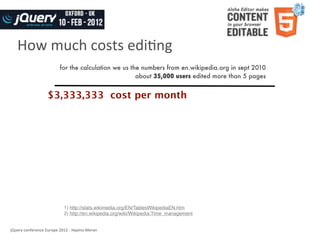 How	
  much	
  costs	
  ediWng
                                   for the calculation we us the numbers from en.wikipedia.org in sept 2010
                                                               about 35,000 users edited more than 5 pages


                          $3,333,333 cost per month




                                      1) http://stats.wikimedia.org/EN/TablesWikipediaEN.htm
                                      2) http://en.wikipedia.org/wiki/Wikipedia:Time_management


jQuery	
  conference	
  Europe	
  2012	
  -­‐	
  Haymo	
  Meran
 