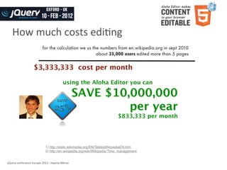 How	
  much	
  costs	
  ediWng
                                   for the calculation we us the numbers from en.wikipedia.org in sept 2010
                                                               about 35,000 users edited more than 5 pages


                          $3,333,333 cost per month

                                                        using the Aloha Editor you can

                                                                  SAVE $10,000,000
                                                                           per year
                                                                                   $833,333 per month




                                      1) http://stats.wikimedia.org/EN/TablesWikipediaEN.htm
                                      2) http://en.wikipedia.org/wiki/Wikipedia:Time_management


jQuery	
  conference	
  Europe	
  2012	
  -­‐	
  Haymo	
  Meran
 