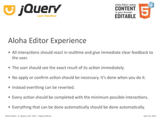 Aloha Editor Experience
      All interacKons should react in realKme and give immediate clear feedback to 
       the user. 

      The user should see the exact result of its acKon immediately.

      No apply or conﬁrm acKon should be necessary. It's done when you do it.

      Instead everthing can be reverted.

      Every acKon should be completed with the minimum possible interacKons.

      Everything that can be done automaKcally should be done automaKcally.
Aloha Editor  at  jQuery conf  2011 ‐ Haymo Meran                             April 16, 2011
 