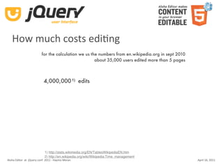 How much costs ediKng
                          for the calculation we us the numbers from en.wikipedia.org in sept 2010
                                                      about 35,000 users edited more than 5 pages



                            4,000,000 1) edits




                            1) http://stats.wikimedia.org/EN/TablesWikipediaEN.htm
                            2) http://en.wikipedia.org/wiki/Wikipedia:Time_management
Aloha Editor  at  jQuery conf  2011 ‐ Haymo Meran                                                    April 16, 2011
 