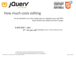 How much costs ediKng
                          for the calculation we us the numbers from en.wikipedia.org in sept 2010
                                                      about 35,000 users edited more than 5 pages



                            4,000,000 1) edits
                                    2 2) min per edit “two minutes to execute. In reality it probably takes longer”




                            1) http://stats.wikimedia.org/EN/TablesWikipediaEN.htm
                            2) http://en.wikipedia.org/wiki/Wikipedia:Time_management
Aloha Editor  at  jQuery conf  2011 ‐ Haymo Meran                                                                     April 16, 2011
 