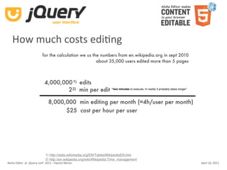 How much costs ediKng
                          for the calculation we us the numbers from en.wikipedia.org in sept 2010
                                                      about 35,000 users edited more than 5 pages



                            4,000,000 1) edits
                                    2 2) min per edit “two minutes to execute. In reality it probably takes longer”

                               8,000,000 min editing per month (≈4h/user per month)
                                     $25 cost per hour per user




                            1) http://stats.wikimedia.org/EN/TablesWikipediaEN.htm
                            2) http://en.wikipedia.org/wiki/Wikipedia:Time_management
Aloha Editor  at  jQuery conf  2011 ‐ Haymo Meran                                                                     April 16, 2011
 