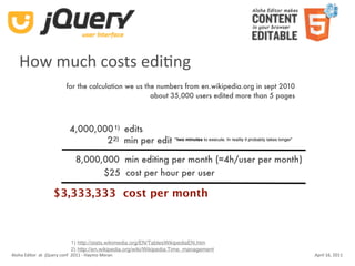 How much costs ediKng
                          for the calculation we us the numbers from en.wikipedia.org in sept 2010
                                                      about 35,000 users edited more than 5 pages



                            4,000,000 1) edits
                                    2 2) min per edit “two minutes to execute. In reality it probably takes longer”

                               8,000,000 min editing per month (≈4h/user per month)
                                     $25 cost per hour per user

                    $3,333,333 cost per month



                            1) http://stats.wikimedia.org/EN/TablesWikipediaEN.htm
                            2) http://en.wikipedia.org/wiki/Wikipedia:Time_management
Aloha Editor  at  jQuery conf  2011 ‐ Haymo Meran                                                                     April 16, 2011
 