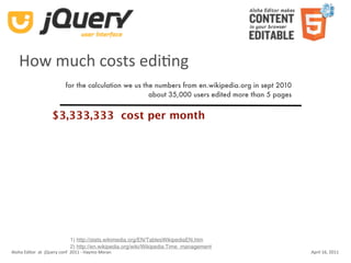 How much costs ediKng
                          for the calculation we us the numbers from en.wikipedia.org in sept 2010
                                                      about 35,000 users edited more than 5 pages


                   $3,333,333 cost per month




                            1) http://stats.wikimedia.org/EN/TablesWikipediaEN.htm
                            2) http://en.wikipedia.org/wiki/Wikipedia:Time_management
Aloha Editor  at  jQuery conf  2011 ‐ Haymo Meran                                                    April 16, 2011
 