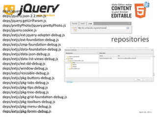 deps/jquery‐1.4.4.js
deps/jquery.json‐2.2.min.js
deps/jquery.getUrlParam.js
deps/preUyPhoto/jquery.preUyPhoto.js
deps/jquery.cookie.js
deps/extjs/ext‐jquery‐adapter‐debug.js
deps/extjs/ext‐foundaKon‐debug.js                    repositories
deps/extjs/cmp‐foundaKon‐debug.js
deps/extjs/data‐foundaKon‐debug.js
deps/extjs/data‐json‐debug.js
deps/extjs/data‐list‐views‐debug.js
deps/extjs/ext‐dd‐debug.js
deps/extjs/window‐debug.js
deps/extjs/resizable‐debug.js
deps/extjs/pkg‐buUons‐debug.js
deps/extjs/pkg‐tabs‐debug.js
deps/extjs/pkg‐Kps‐debug.js
deps/extjs/pkg‐tree‐debug.js
deps/extjs/pkg‐grid‐foundaKon‐debug.js
deps/extjs/pkg‐toolbars‐debug.js
deps/extjs/pkg‐menu‐debug.js
deps/extjs/pkg‐forms‐debug.js
 Aloha Editor  at  jQuery conf  2011 ‐ Haymo Meran           April 16, 2011
 