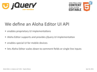 We deﬁne an Aloha Editor UI API
      enables proprietary UI implementaKons

      Aloha Editor supports and provides jQuery UI implementaKon

      enables special UI for mobile devices

      lets Aloha Editor scales down to comment ﬁelds or single line inputs




Aloha Editor  at  jQuery conf  2011 ‐ Haymo Meran                             April 16, 2011
 
