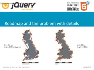 hUp://blogs.gnome.org/bolsh/2011/02/07/drawing‐up‐a‐roadmap/




       Roadmap and the problem with details



     Unit = 200 km                                             Unit = 50 km
     length = 2400 km (approx.)                                length = 3400 km




    Aloha Editor  at  jQuery conf  2011 ‐ Haymo Meran                   April 16, 2011
 