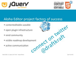 Aloha Editor project factors of success
       contenteditable useable
                                                      r
  


                                                tt  e
       open plugin infrastructure
                                              i
  

      vivid community                      tw t
                                          n af
                                         o r
                                       ct ftk
      visible roadmap development
      acKve communicaKon
                                    n e ra
                                   n d
                               co @
Aloha Editor  at  jQuery conf  2011 ‐ Haymo Meran    April 16, 2011
 