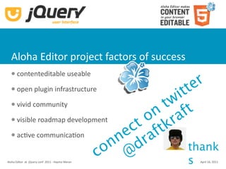 Aloha Editor project factors of success
       contenteditable useable
                                                      r
  


                                                tt  e
       open plugin infrastructure
                                              i
  

      vivid community                      tw t
                                          n af
                                         o r
                                       ct ftk
      visible roadmap development
      acKve communicaKon
                                    n e ra
                                   n d
                                 o @             thank
                               c
Aloha Editor  at  jQuery conf  2011 ‐ Haymo Merans   April 16, 2011
 