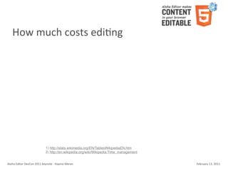 How	
  much	
  costs	
  ediKng




                                        1) http://stats.wikimedia.org/EN/TablesWikipediaEN.htm
                                        2) http://en.wikipedia.org/wiki/Wikipedia:Time_management


Aloha	
  Editor	
  DevCon	
  2011	
  keynote	
  -­‐	
  Haymo	
  Meran                               February	
  13,	
  2011
 