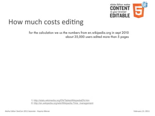 How	
  much	
  costs	
  ediKng
                                    for the calculation we us the numbers from en.wikipedia.org in sept 2010
                                                                about 35,000 users edited more than 5 pages




                                        1) http://stats.wikimedia.org/EN/TablesWikipediaEN.htm
                                        2) http://en.wikipedia.org/wiki/Wikipedia:Time_management


Aloha	
  Editor	
  DevCon	
  2011	
  keynote	
  -­‐	
  Haymo	
  Meran                                          February	
  13,	
  2011
 